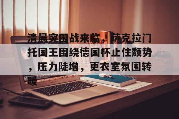 爱游戏中国-清晨突围战来临，萨克拉门托国王围绕德国杯止住颓势，压力陡增，更衣室氛围转暖的简单介绍